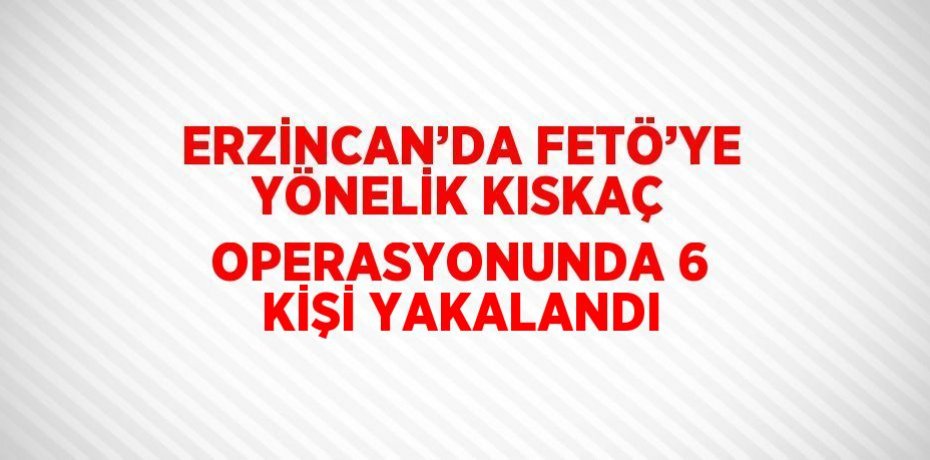 ERZİNCAN’DA FETÖ’YE YÖNELİK KISKAÇ OPERASYONUNDA 6 KİŞİ YAKALANDI
