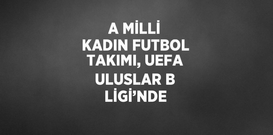 A MİLLİ KADIN FUTBOL TAKIMI, UEFA ULUSLAR B LİGİ’NDE