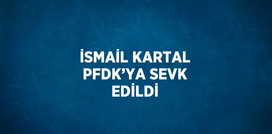 İSMAİL KARTAL PFDK’YA SEVK EDİLDİ