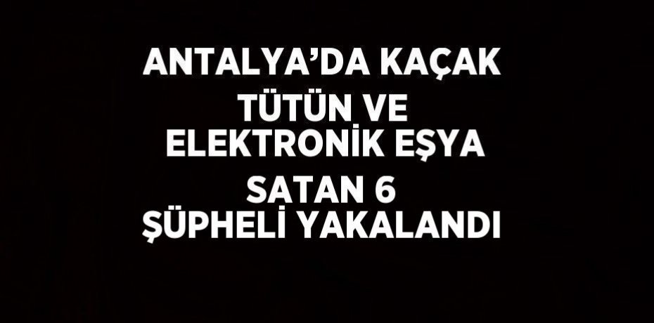 ANTALYA’DA KAÇAK TÜTÜN VE ELEKTRONİK EŞYA SATAN 6 ŞÜPHELİ YAKALANDI
