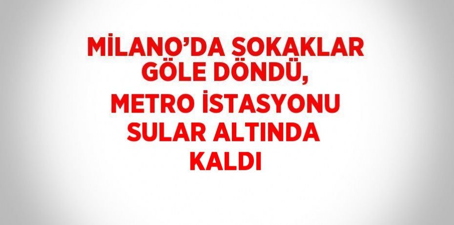 MİLANO’DA SOKAKLAR GÖLE DÖNDÜ, METRO İSTASYONU SULAR ALTINDA KALDI