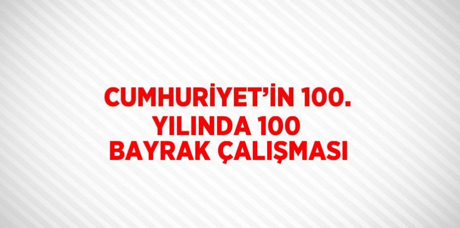 CUMHURİYET’İN 100. YILINDA 100 BAYRAK ÇALIŞMASI