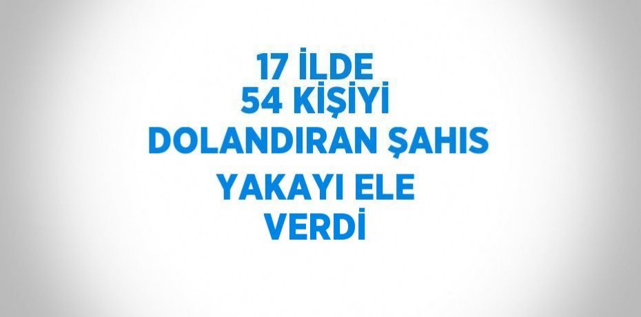 17 İLDE 54 KİŞİYİ DOLANDIRAN ŞAHIS YAKAYI ELE VERDİ