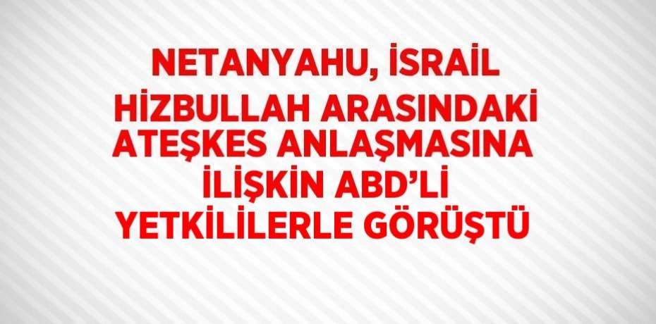 NETANYAHU, İSRAİL HİZBULLAH ARASINDAKİ ATEŞKES ANLAŞMASINA İLİŞKİN ABD’Lİ YETKİLİLERLE GÖRÜŞTÜ