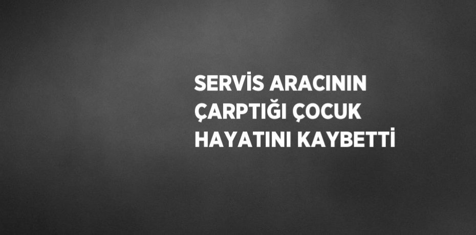 SERVİS ARACININ ÇARPTIĞI ÇOCUK HAYATINI KAYBETTİ