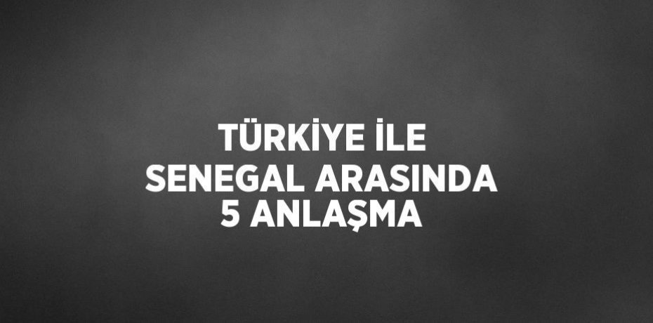 TÜRKİYE İLE SENEGAL ARASINDA 5 ANLAŞMA