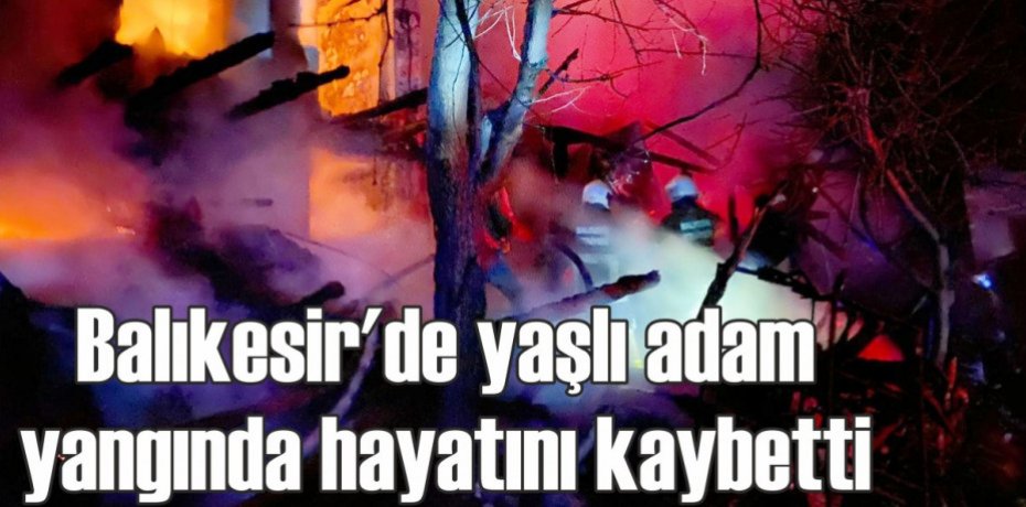 Balıkesir'de yaşlı adam yangında hayatını kaybetti