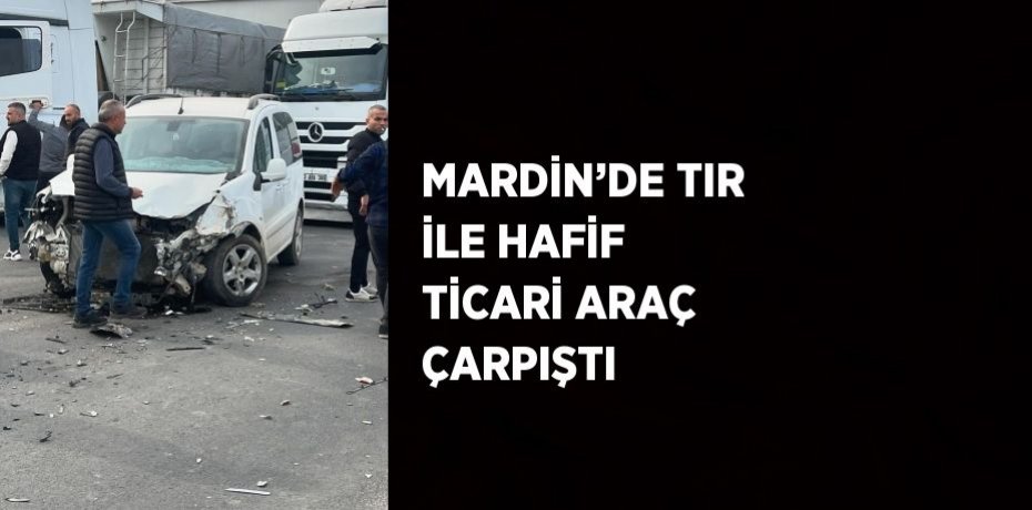 MARDİN’DE TIR İLE HAFİF TİCARİ ARAÇ ÇARPIŞTI