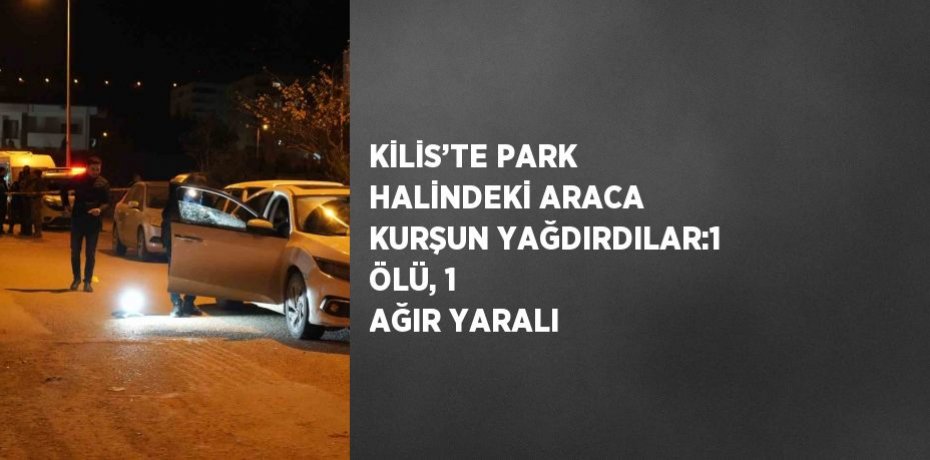 KİLİS’TE PARK HALİNDEKİ ARACA KURŞUN YAĞDIRDILAR:1 ÖLÜ, 1 AĞIR YARALI