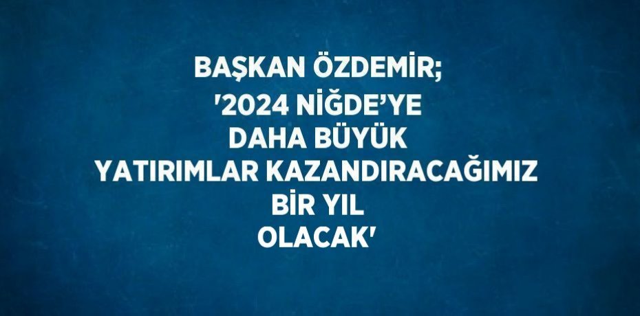 BAŞKAN ÖZDEMİR; '2024 NİĞDE’YE DAHA BÜYÜK YATIRIMLAR KAZANDIRACAĞIMIZ BİR YIL OLACAK'