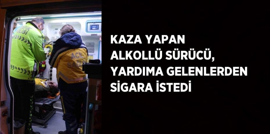 KAZA YAPAN ALKOLLÜ SÜRÜCÜ, YARDIMA GELENLERDEN SİGARA İSTEDİ