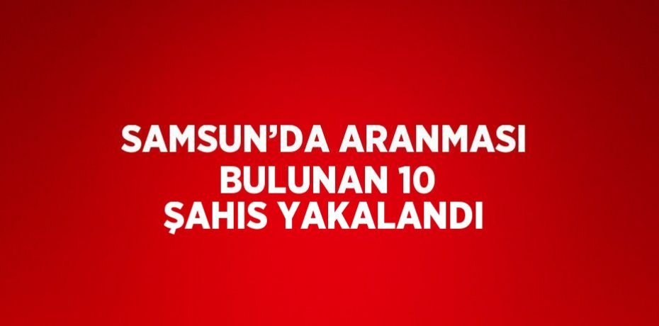 SAMSUN’DA ARANMASI BULUNAN 10 ŞAHIS YAKALANDI