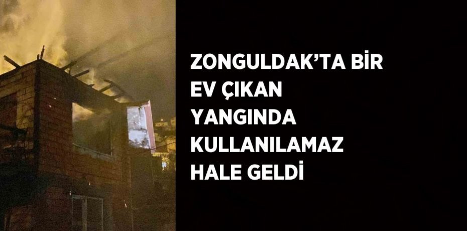 ZONGULDAK’TA BİR EV ÇIKAN YANGINDA KULLANILAMAZ HALE GELDİ