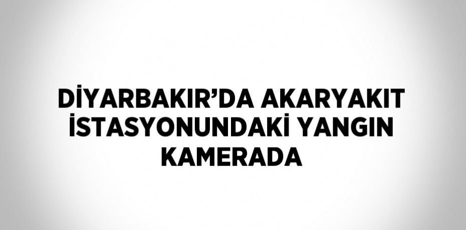 DİYARBAKIR’DA AKARYAKIT İSTASYONUNDAKİ YANGIN KAMERADA
