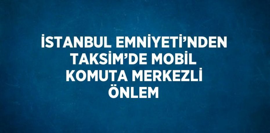 İSTANBUL EMNİYETİ’NDEN TAKSİM’DE MOBİL KOMUTA MERKEZLİ ÖNLEM