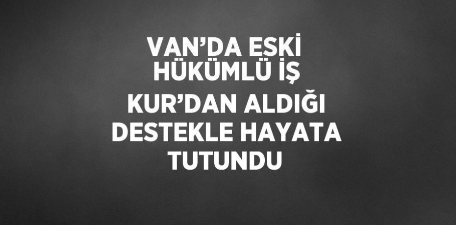 VAN’DA ESKİ HÜKÜMLÜ İŞ KUR’DAN ALDIĞI DESTEKLE HAYATA TUTUNDU